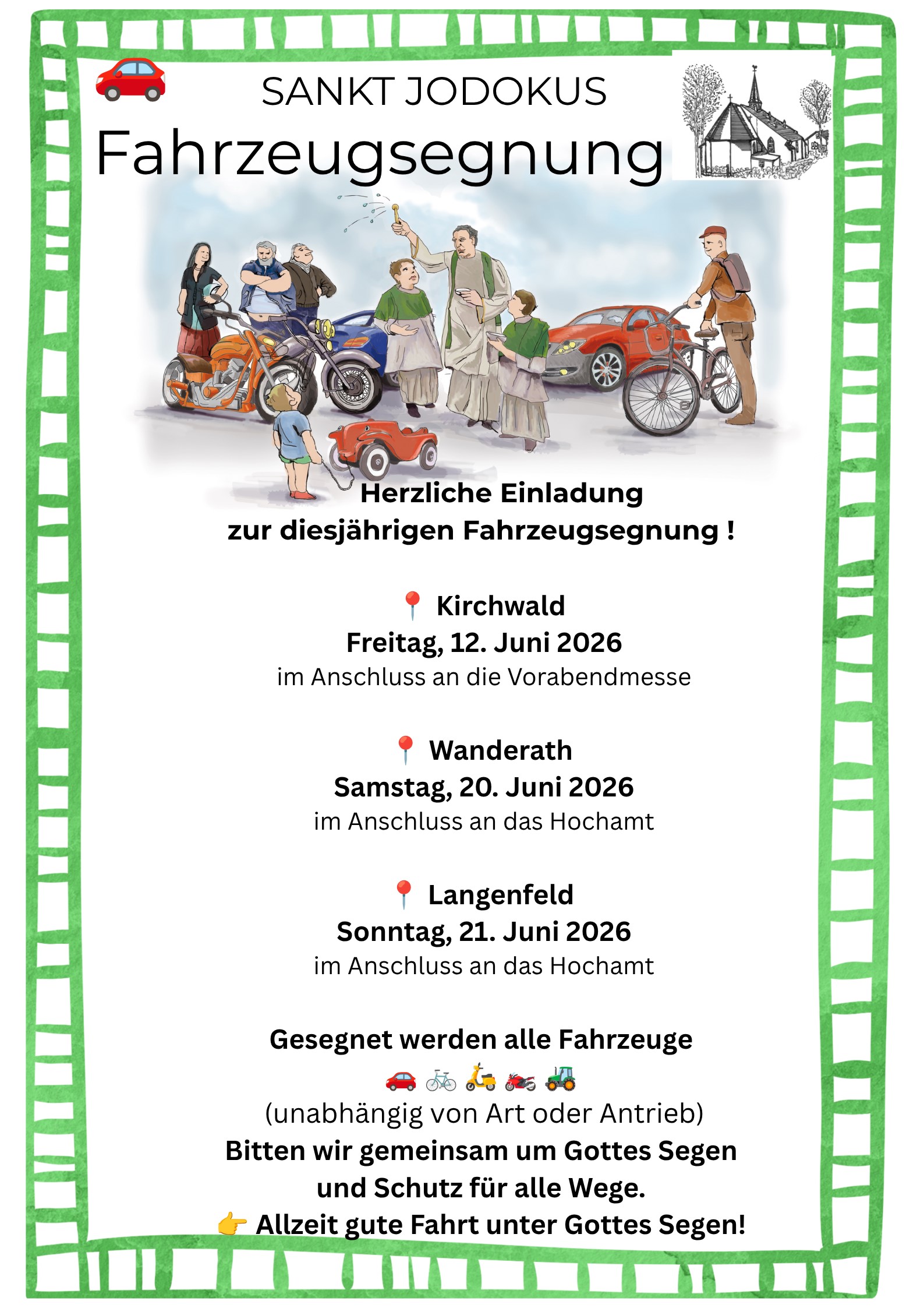 Das Plakat ist von einem breiten, grünen Rand mit einem handgemalten Muster umgeben. Oben: In der Mitte steht „Sankt Jodokus“, darunter groß „Fahrzeugsegnung“. Links ist ein kleines rotes Auto-Symbol, rechts eine kleine Zeichnung einer Kirche. Mitte (Illustration): Eine gezeichnete Szene zeigt mehrere Menschen mit unterschiedlichen Fahrzeugen: ein Motorrad, ein Auto, ein Fahrrad und ein kleines Spielzeugauto. In der Mitte steht eine Person in hellem Gewand, die Wasser versprengt und die Gruppe sowie die Fahrzeuge segnet. Darunter (Einladung): „Herzliche Einladung zur diesjährigen Fahrzeugsegnung!“ Termine:  Kirchwald – Freitag, 12. Juni 2026, nach der Vorabendmesse Wanderath – Samstag, 20. Juni 2026, nach dem Hochamt Langenfeld – Sonntag, 21. Juni 2026, nach dem Hochamt  Unten: Hinweis, dass alle Fahrzeuge gesegnet werden (Auto, Fahrrad, Traktor und andere), unabhängig von der Antriebsart. Abschluss: Bitte um Gottes Segen und Schutz im Straßenverkehr sowie der Wunsch „Allzeit gute Fahrt unter Gottes Segen!“.